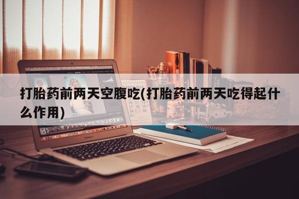 药流药购买联系打胎药前两天空腹吃(打胎药前两天吃得起什么作用)