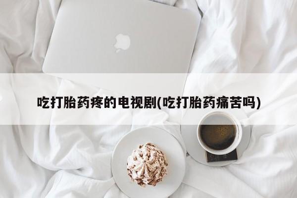 药流药购买联系吃打胎药疼的电视剧(吃打胎药痛苦吗)