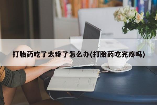 药流药购买联系打胎药吃了太疼了怎么办(打胎药吃完疼吗)