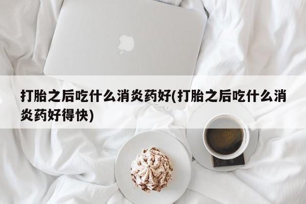 药流药购买联系打胎之后吃什么消炎药好(打胎之后吃什么消炎药好得快)