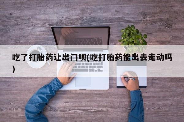 药流药购买联系吃了打胎药让出门呗(吃打胎药能出去走动吗)