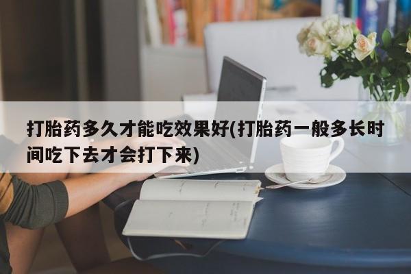药流药购买联系打胎药多久才能吃效果好(打胎药一般多长时间吃下去才会打下来)