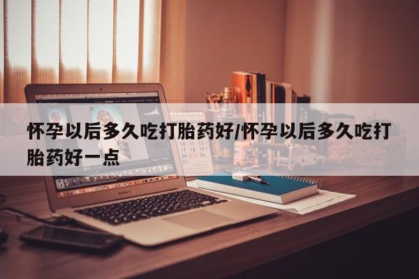 药流药购买联系怀孕以后多久吃打胎药好/怀孕以后多久吃打胎药好一点