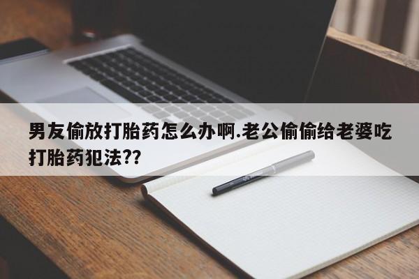 药流药购买联系男友偷放打胎药怎么办啊.老公偷偷给老婆吃打胎药犯法?？