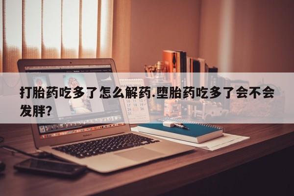 药流药购买联系打胎药吃多了怎么解药.堕胎药吃多了会不会发胖？