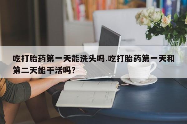 药流药购买联系吃打胎药第一天能洗头吗.吃打胎药第一天和第二天能干活吗？