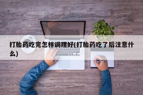 药流药购买联系打胎药吃完怎样调理好(打胎药吃了后注意什么)