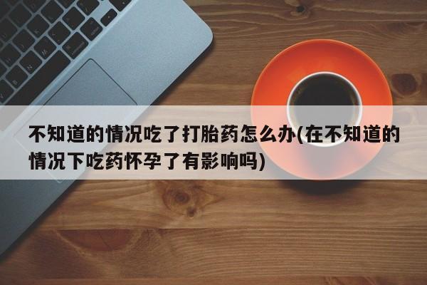 药流药购买联系不知道的情况吃了打胎药怎么办(在不知道的情况下吃药怀孕了有影响吗)
