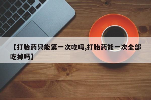 药流药购买联系【打胎药只能第一次吃吗,打胎药能一次全部吃掉吗】