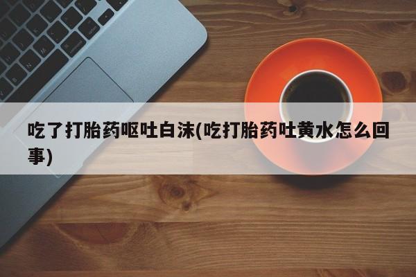 药流药购买联系吃了打胎药呕吐白沫(吃打胎药吐黄水怎么回事)