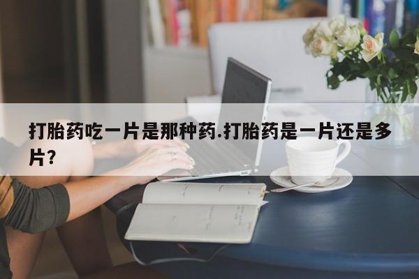 药流药购买联系打胎药吃一片是那种药.打胎药是一片还是多片？