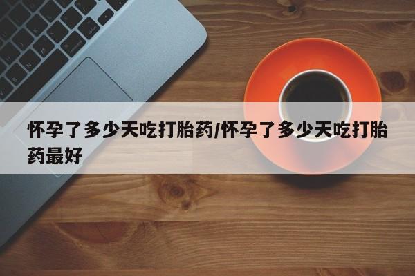 药流药购买联系怀孕了多少天吃打胎药/怀孕了多少天吃打胎药最好