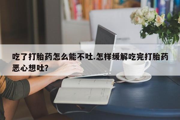 药流药购买联系吃了打胎药怎么能不吐.怎样缓解吃完打胎药恶心想吐？