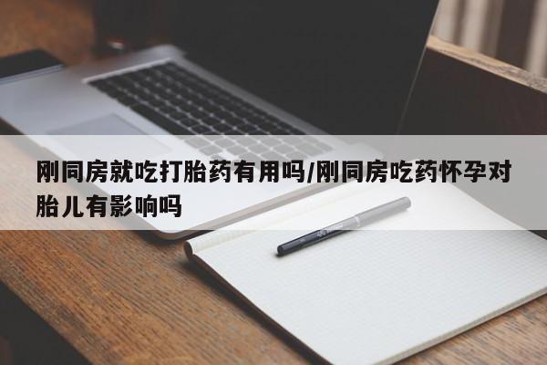 药流药购买联系刚同房就吃打胎药有用吗/刚同房吃药怀孕对胎儿有影响吗