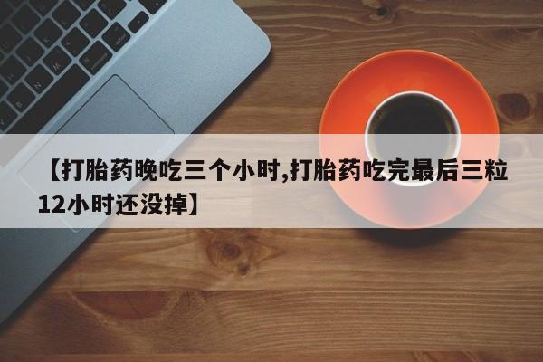 药流药购买联系【打胎药晚吃三个小时,打胎药吃完最后三粒12小时还没掉】