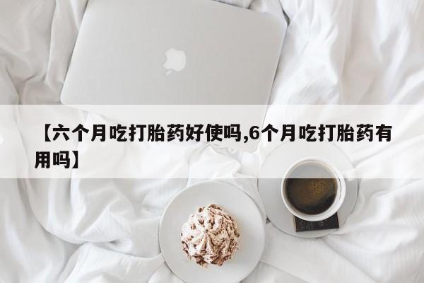 药流药购买联系【六个月吃打胎药好使吗,6个月吃打胎药有用吗】