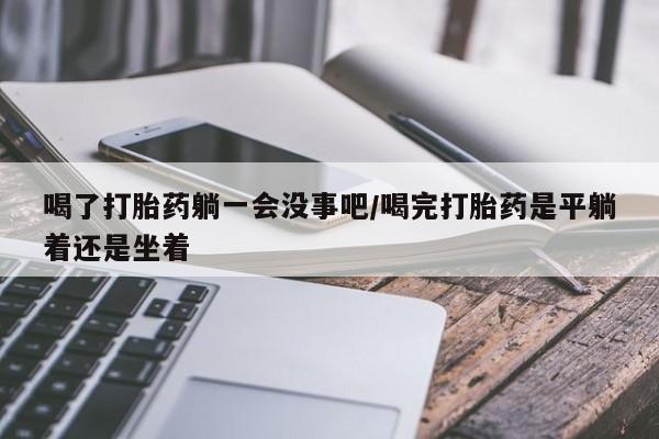 药流药购买联系喝了打胎药躺一会没事吧/喝完打胎药是平躺着还是坐着