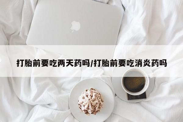 药流药购买联系打胎前要吃两天药吗/打胎前要吃消炎药吗