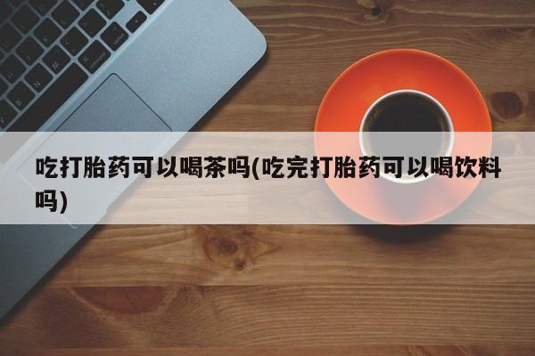 药流药购买联系吃打胎药可以喝茶吗(吃完打胎药可以喝饮料吗)