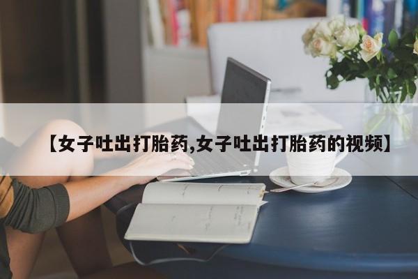 药流药购买联系【女子吐出打胎药,女子吐出打胎药的视频】