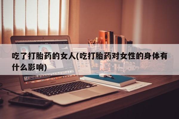 药流药购买联系吃了打胎药的女人(吃打胎药对女性的身体有什么影响)