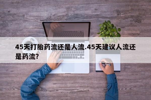 药流药购买联系45天打胎药流还是人流.45天建议人流还是药流？