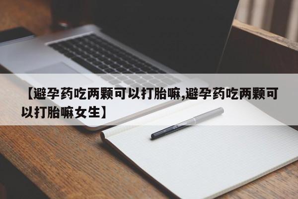 药流药购买联系【避孕药吃两颗可以打胎嘛,避孕药吃两颗可以打胎嘛女生】