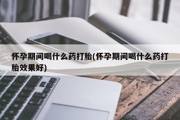 药流药购买联系怀孕期间喝什么药打胎(怀孕期间喝什么药打胎效果好)