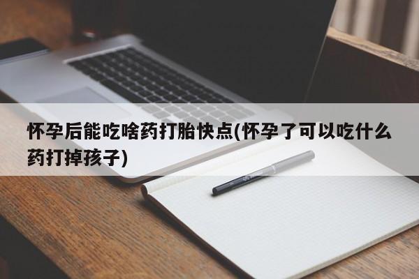 药流药购买联系怀孕后能吃啥药打胎快点(怀孕了可以吃什么药打掉孩子)