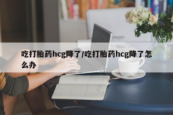 药流药购买联系吃打胎药hcg降了/吃打胎药hcg降了怎么办