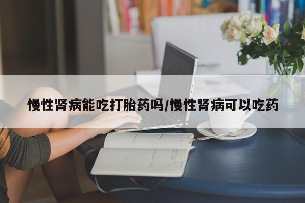 药流药购买联系慢性肾病能吃打胎药吗/慢性肾病可以吃药