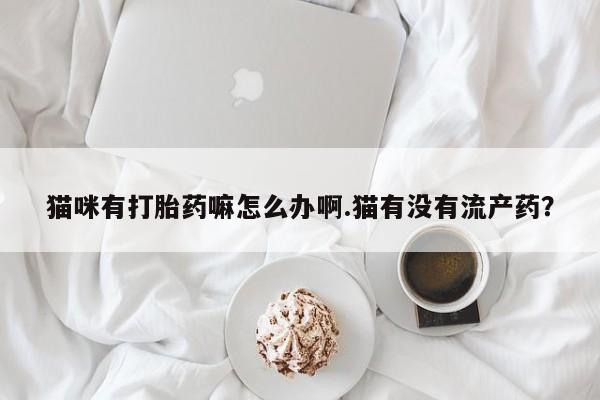 药流药购买联系猫咪有打胎药嘛怎么办啊.猫有没有流产药？