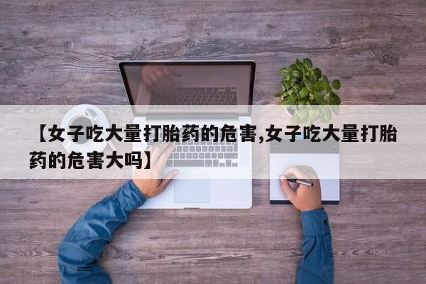 药流药购买联系【女子吃大量打胎药的危害,女子吃大量打胎药的危害大吗】