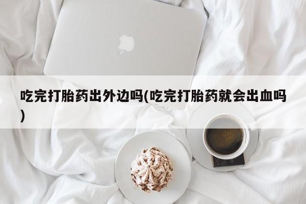药流药购买联系吃完打胎药出外边吗(吃完打胎药就会出血吗)