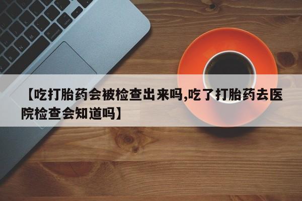 药流药购买联系【吃打胎药会被检查出来吗,吃了打胎药去医院检查会知道吗】