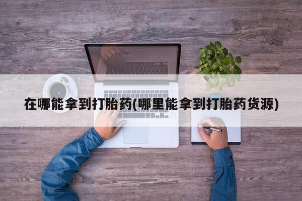 药流药购买联系在哪能拿到打胎药(哪里能拿到打胎药货源)
