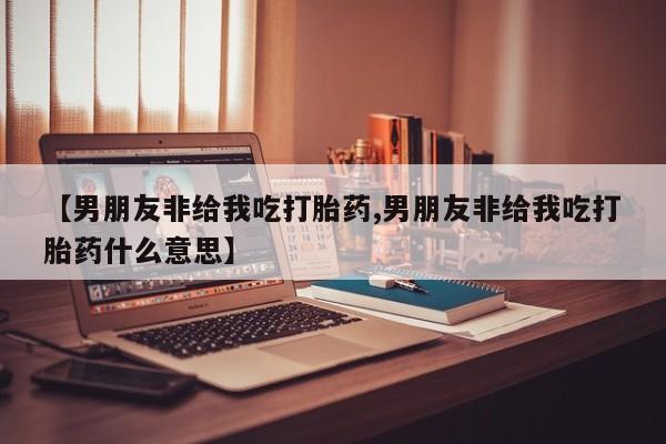 药流药购买联系【男朋友非给我吃打胎药,男朋友非给我吃打胎药什么意思】