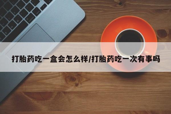 药流药购买联系打胎药吃一盒会怎么样/打胎药吃一次有事吗