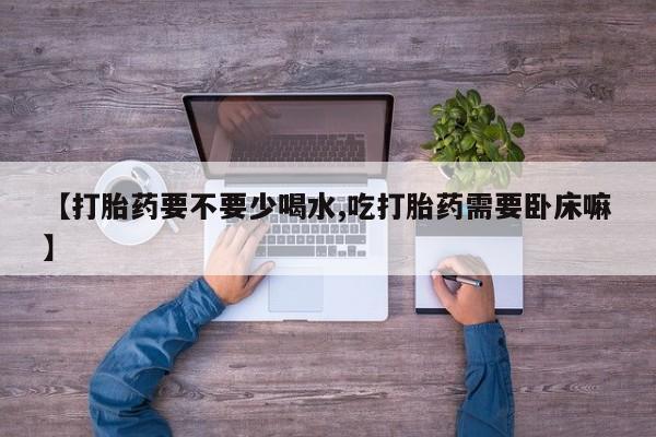 药流药购买联系【打胎药要不要少喝水,吃打胎药需要卧床嘛】