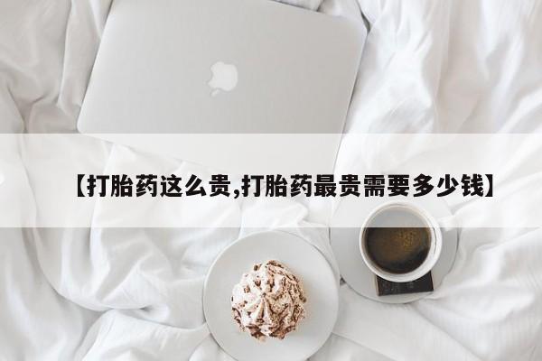 药流药购买联系【打胎药这么贵,打胎药最贵需要多少钱】
