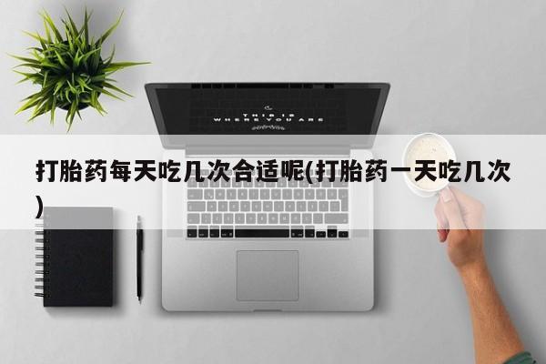 药流药购买联系打胎药每天吃几次合适呢(打胎药一天吃几次)
