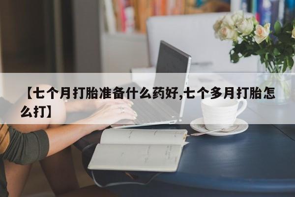 药流药购买联系【七个月打胎准备什么药好,七个多月打胎怎么打】