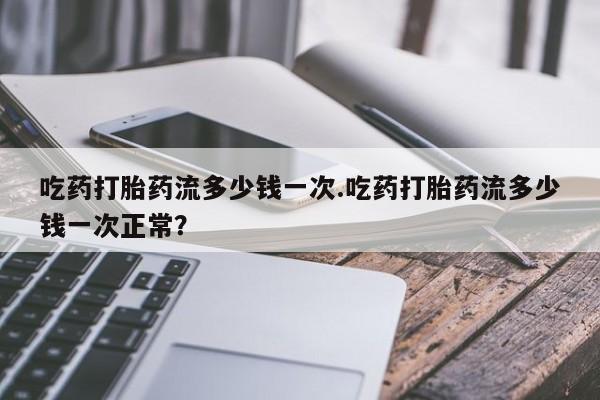 药流药购买联系吃药打胎药流多少钱一次.吃药打胎药流多少钱一次正常？