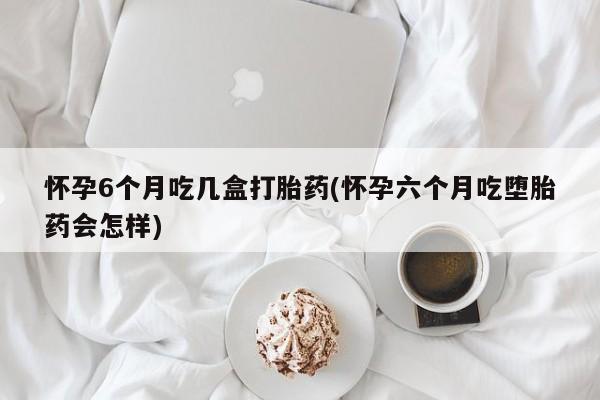 药流药购买联系怀孕6个月吃几盒打胎药(怀孕六个月吃堕胎药会怎样)