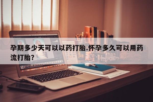 药流药购买联系孕期多少天可以以药打胎.怀孕多久可以用药流打胎？