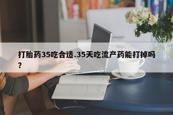 药流药购买联系打胎药35吃合适.35天吃流产药能打掉吗？