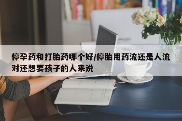 药流药购买联系停孕药和打胎药哪个好/停胎用药流还是人流对还想要孩子的人来说