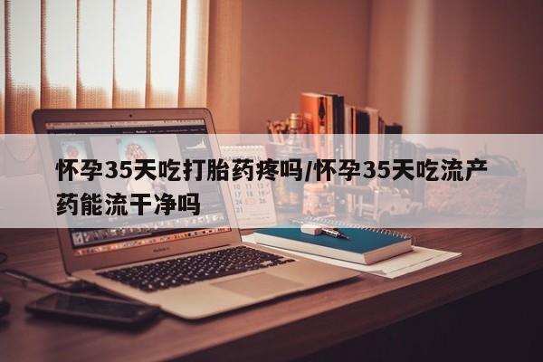 药流药购买联系怀孕35天吃打胎药疼吗/怀孕35天吃流产药能流干净吗