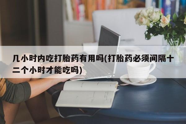 药流药购买联系几小时内吃打胎药有用吗(打胎药必须间隔十二个小时才能吃吗)