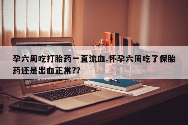 药流药购买联系孕六周吃打胎药一直流血.怀孕六周吃了保胎药还是出血正常?？
